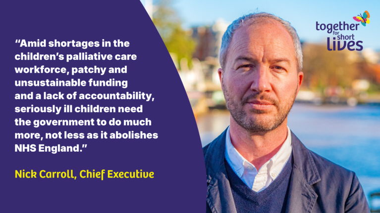 graphic of quote from Nick “Amid shortages in the children’s palliative care workforce, patchy and unsustainable funding and a lack of accountability, seriously ill children need the government to do much more, not less as it abolishes NHS England” Nick Carroll, Chief Executive